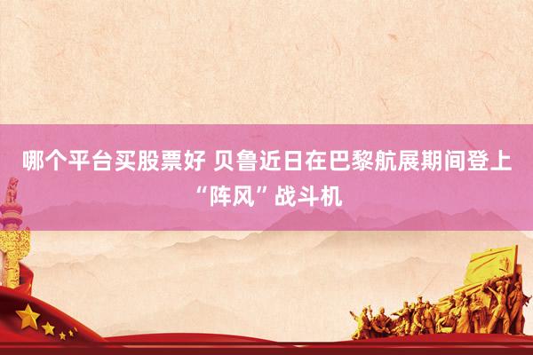 哪个平台买股票好 贝鲁近日在巴黎航展期间登上“阵风”战斗机