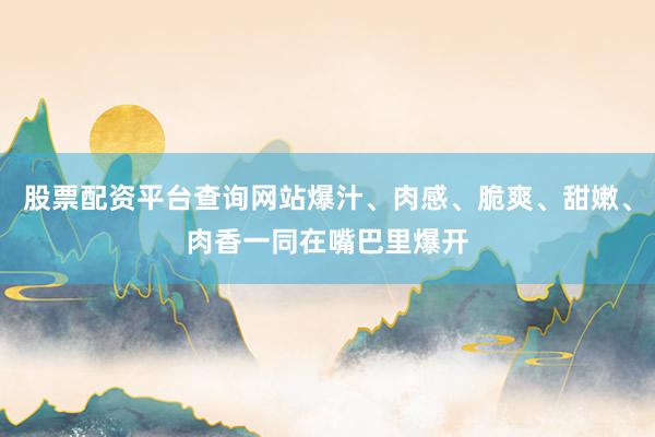 股票配资平台查询网站爆汁、肉感、脆爽、甜嫩、肉香一同在嘴巴里爆开