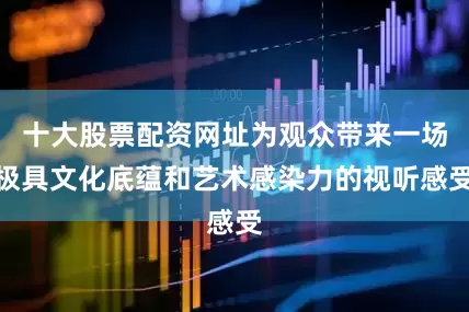 十大股票配资网址为观众带来一场极具文化底蕴和艺术感染力的视听感受