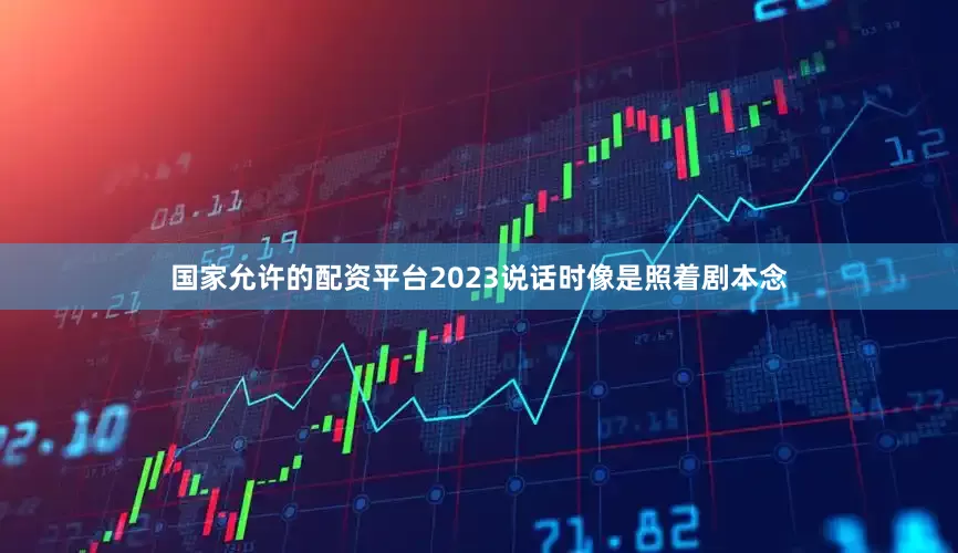 国家允许的配资平台2023说话时像是照着剧本念
