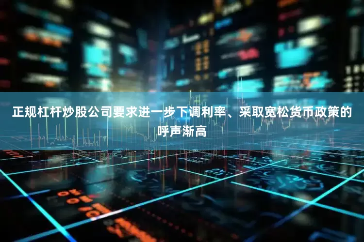 正规杠杆炒股公司要求进一步下调利率、采取宽松货币政策的呼声渐高