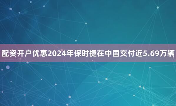 配资开户优惠2024年保时捷在中国交付近5.69万辆