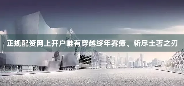 正规配资网上开户唯有穿越终年雾瘴、斩尽土著之刃