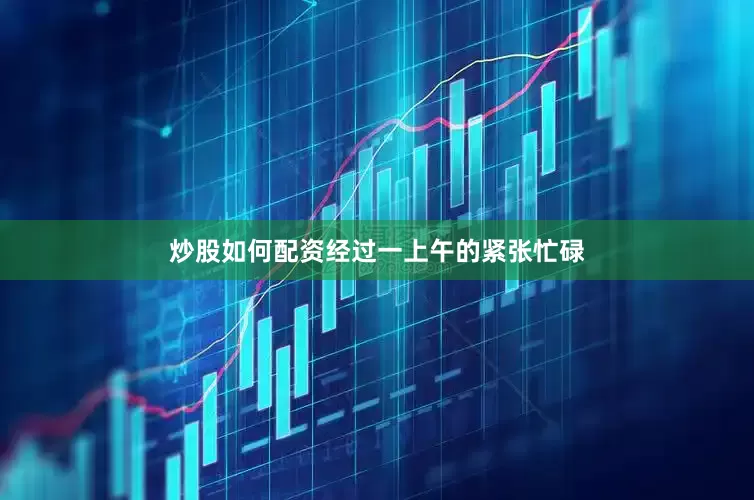 炒股如何配资经过一上午的紧张忙碌
