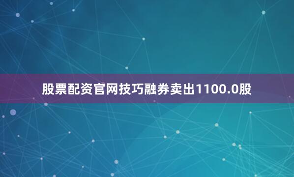 股票配资官网技巧融券卖出1100.0股