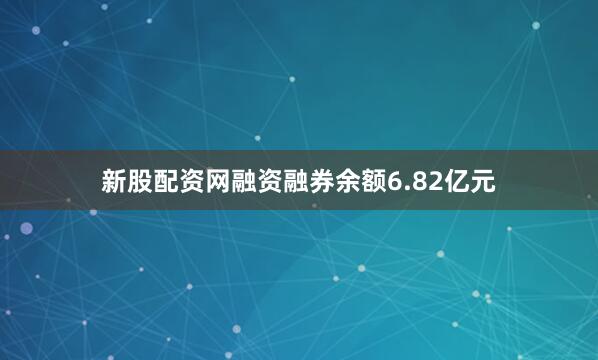 新股配资网融资融券余额6.82亿元